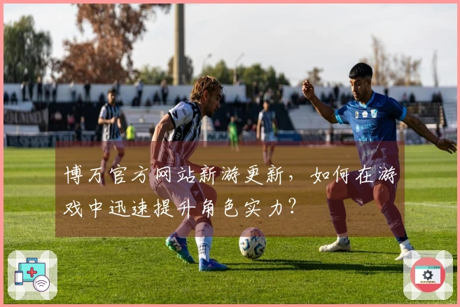 博万官方网站新游更新，如何在游戏中迅速提升角色实力？