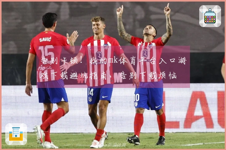 告别卡顿！我的mk体育平台入口游戏下载避坑指南，告别下载烦恼