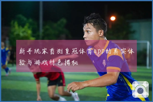 新手玩家首测皇冠体育app的真实体验与游戏特色揭秘