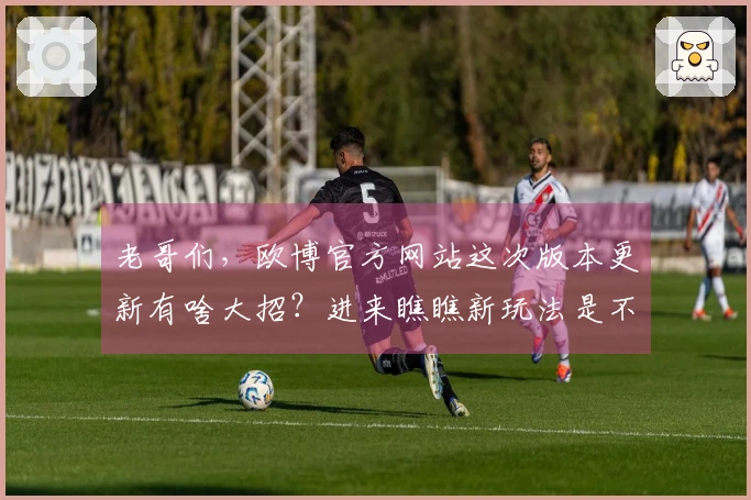 老哥们，欧博官方网站这次版本更新有啥大招？进来瞧瞧新玩法是不是更香了！