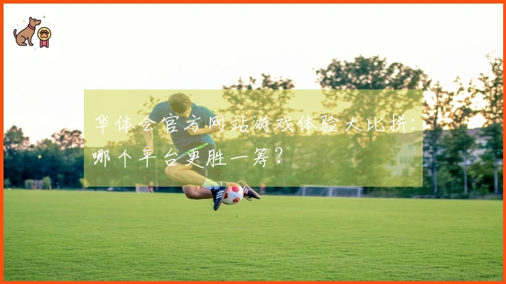 华体会官方网站游戏体验大比拼：哪个平台更胜一筹？
