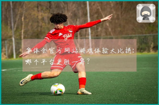 华体会官方网站游戏体验大比拼：哪个平台更胜一筹？