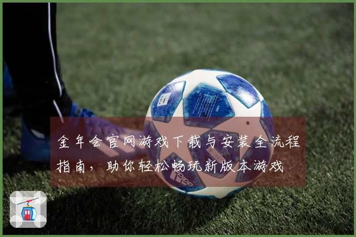 金年会官网游戏下载与安装全流程指南，助你轻松畅玩新版本游戏