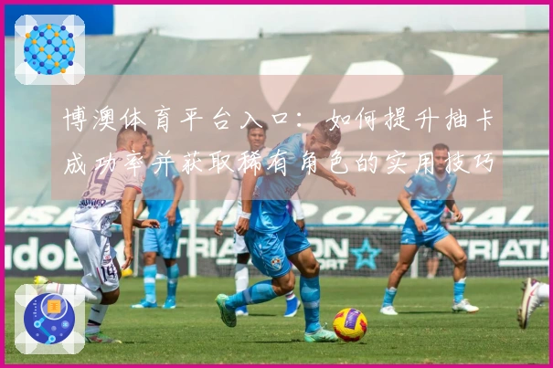 博澳体育平台入口:如何提升抽卡成功率并获取稀有角色的实用技巧