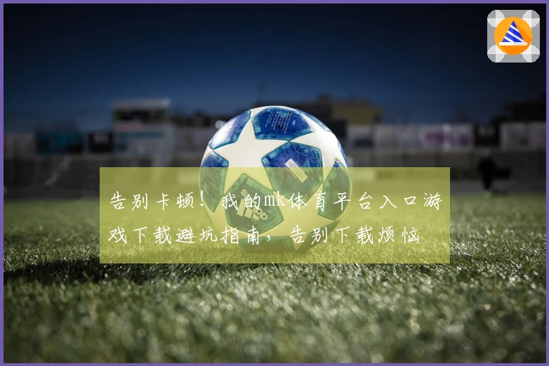 告别卡顿！我的mk体育平台入口游戏下载避坑指南，告别下载烦恼